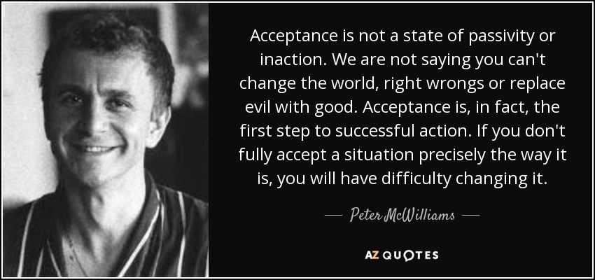 Acceptance is not a state of passivity or inaction. We are not saying you can't change the world, right wrongs or replace evil with good. Acceptance is, in fact, the first step to successful action. If you don't fully accept a situation precisely the way it is, you will have difficulty changing it. - Peter McWilliams
