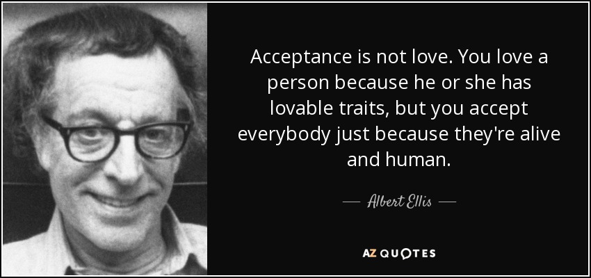 Acceptance is not love. You love a person because he or she has lovable traits, but you accept everybody just because they're alive and human. - Albert Ellis