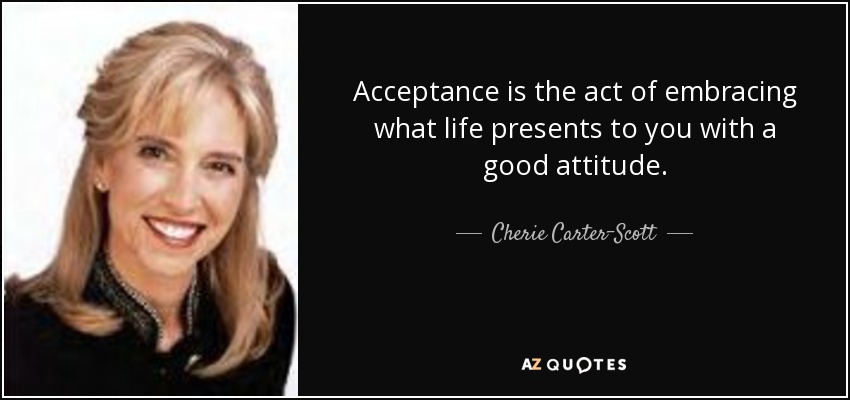 Acceptance is the act of embracing what life presents to you with a good attitude. - Cherie Carter-Scott