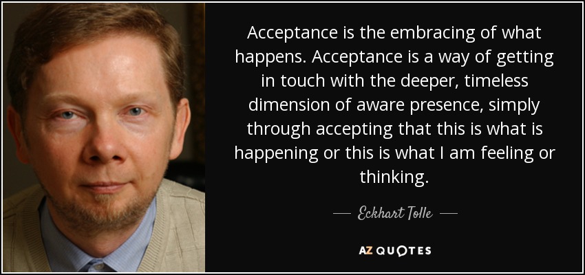 Acceptance is the embracing of what happens. Acceptance is a way of getting in touch with the deeper, timeless dimension of aware presence, simply through accepting that this is what is happening or this is what I am feeling or thinking. - Eckhart Tolle