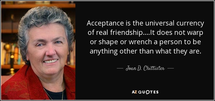 Acceptance is the universal currency of real friendship. . . .It does not warp or shape or wrench a person to be anything other than what they are. - Joan D. Chittister