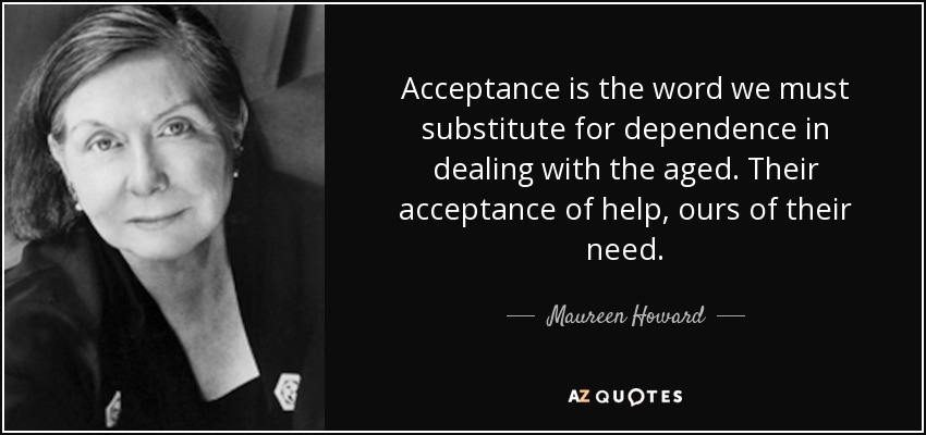 Acceptance is the word we must substitute for dependence in dealing with the aged. Their acceptance of help, ours of their need. - Maureen Howard
