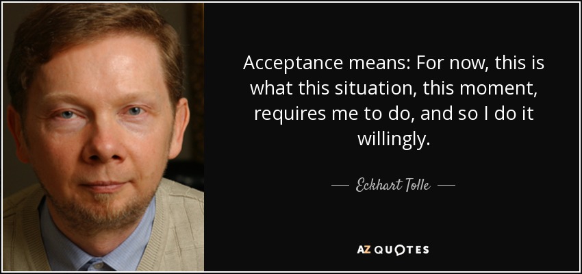 Acceptance means: For now, this is what this situation, this moment, requires me to do, and so I do it willingly. - Eckhart Tolle