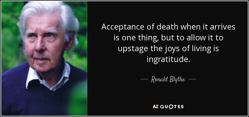 Acceptance of death when it arrives is one thing, but to allow it to upstage the joys of living is ingratitude. - Ronald Blythe