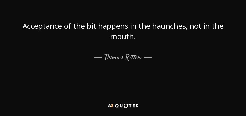 Acceptance of the bit happens in the haunches, not in the mouth. - Thomas Ritter
