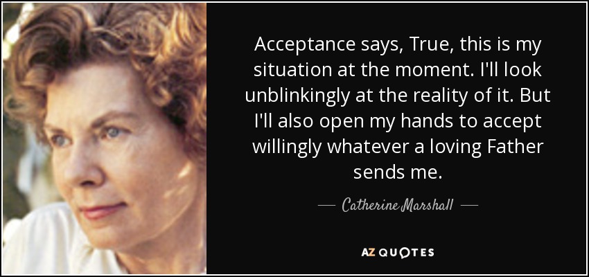 Acceptance says, True, this is my situation at the moment. I'll look unblinkingly at the reality of it. But I'll also open my hands to accept willingly whatever a loving Father sends me. - Catherine Marshall