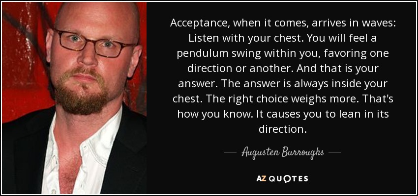 Acceptance, when it comes, arrives in waves: Listen with your chest. You will feel a pendulum swing within you, favoring one direction or another. And that is your answer. The answer is always inside your chest. The right choice weighs more. That's how you know. It causes you to lean in its direction. - Augusten Burroughs