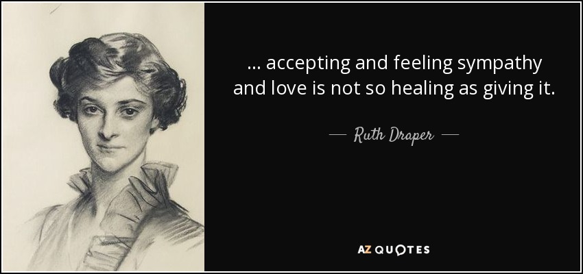 ... accepting and feeling sympathy and love is not so healing as giving it. - Ruth Draper