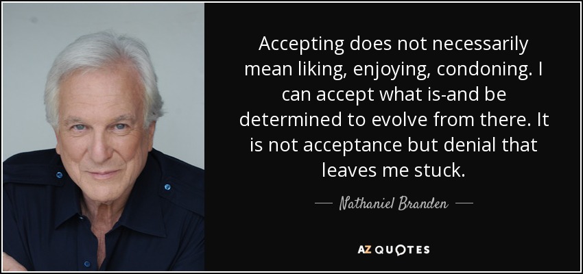 Accepting does not necessarily mean liking, enjoying, condoning. I can accept what is-and be determined to evolve from there. It is not acceptance but denial that leaves me stuck. - Nathaniel Branden