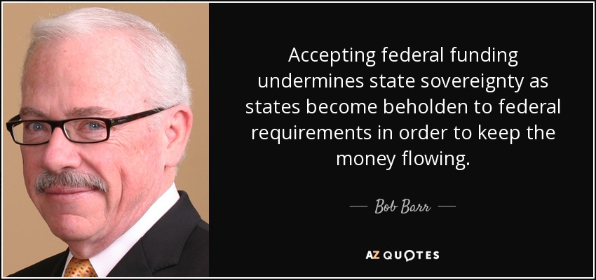 Accepting federal funding undermines state sovereignty as states become beholden to federal requirements in order to keep the money flowing. - Bob Barr