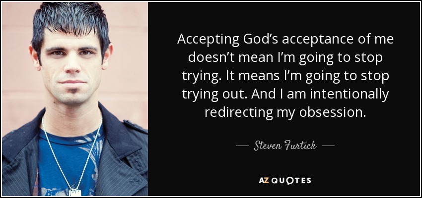 Accepting God’s acceptance of me doesn’t mean I’m going to stop trying. It means I’m going to stop trying out. And I am intentionally redirecting my obsession. - Steven Furtick