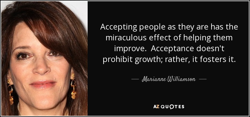 Accepting people as they are has the miraculous effect of helping them improve. Acceptance doesn't prohibit growth; rather, it fosters it. - Marianne Williamson