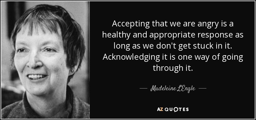 Accepting that we are angry is a healthy and appropriate response as long as we don't get stuck in it. Acknowledging it is one way of going through it. - Madeleine L'Engle