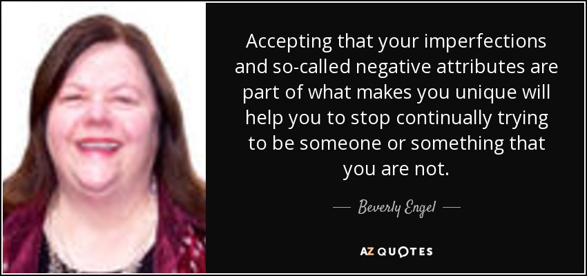 Accepting that your imperfections and so-called negative attributes are part of what makes you unique will help you to stop continually trying to be someone or something that you are not. - Beverly Engel