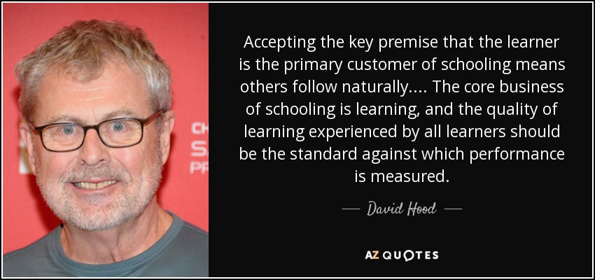 Accepting the key premise that the learner is the primary customer of schooling means others follow naturally. ... The core business of schooling is learning, and the quality of learning experienced by all learners should be the standard against which performance is measured. - David Hood