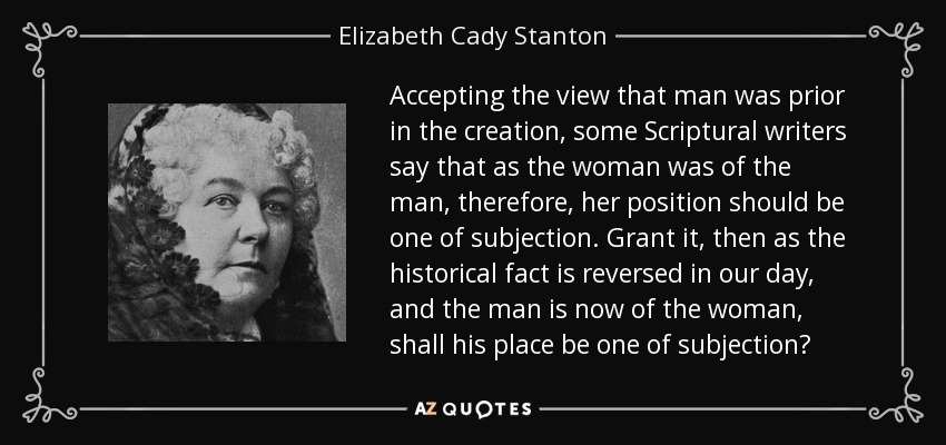 Accepting the view that man was prior in the creation, some Scriptural writers say that as the woman was of the man, therefore, her position should be one of subjection. Grant it, then as the historical fact is reversed in our day, and the man is now of the woman, shall his place be one of subjection? - Elizabeth Cady Stanton