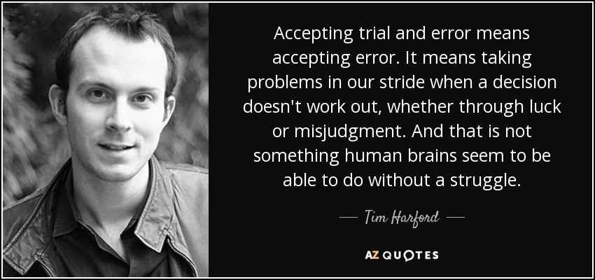 Accepting trial and error means accepting error. It means taking problems in our stride when a decision doesn't work out, whether through luck or misjudgment. And that is not something human brains seem to be able to do without a struggle. - Tim Harford