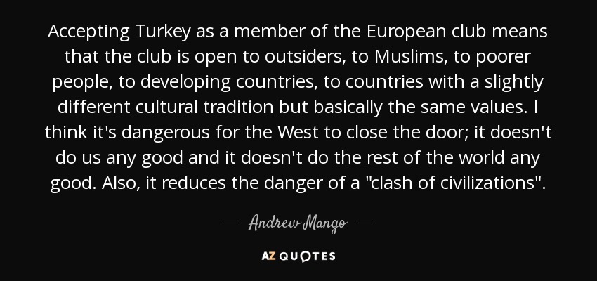 Accepting Turkey as a member of the European club means that the club is open to outsiders, to Muslims, to poorer people, to developing countries, to countries with a slightly different cultural tradition but basically the same values. I think it's dangerous for the West to close the door; it doesn't do us any good and it doesn't do the rest of the world any good. Also, it reduces the danger of a 