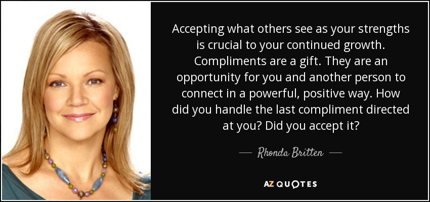 Accepting what others see as your strengths is crucial to your continued growth. Compliments are a gift. They are an opportunity for you and another person to connect in a powerful, positive way. How did you handle the last compliment directed at you? Did you accept it? - Rhonda Britten