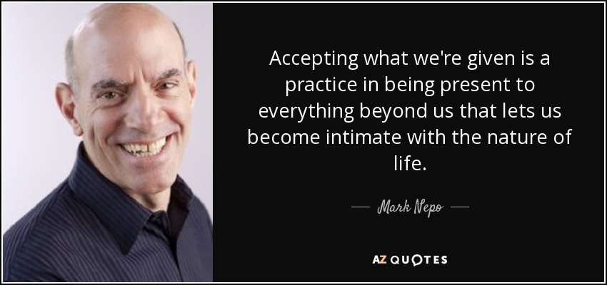 Accepting what we're given is a practice in being present to everything beyond us that lets us become intimate with the nature of life. - Mark Nepo