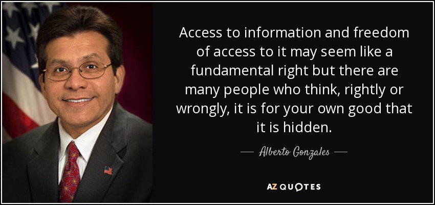 Access to information and freedom of access to it may seem like a fundamental right but there are many people who think, rightly or wrongly, it is for your own good that it is hidden. - Alberto Gonzales