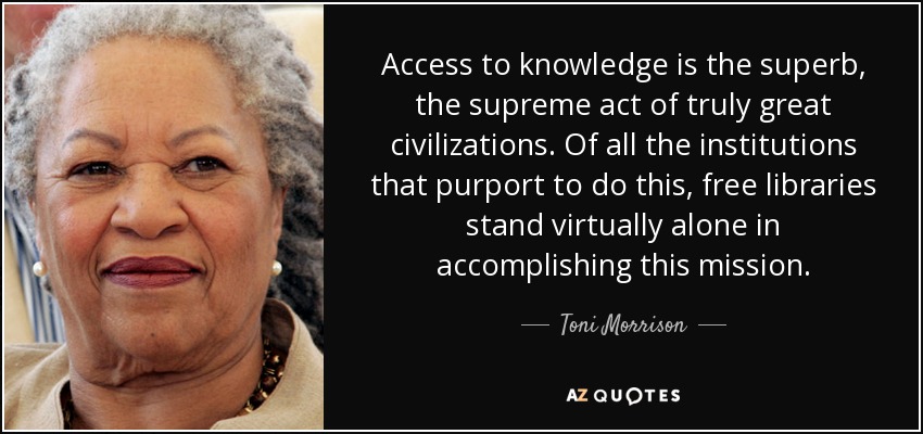 Access to knowledge is the superb, the supreme act of truly great civilizations. Of all the institutions that purport to do this, free libraries stand virtually alone in accomplishing this mission. - Toni Morrison