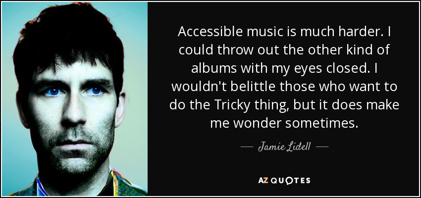 Accessible music is much harder. I could throw out the other kind of albums with my eyes closed. I wouldn't belittle those who want to do the Tricky thing, but it does make me wonder sometimes. - Jamie Lidell