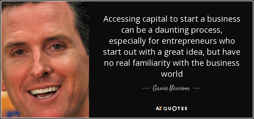 Accessing capital to start a business can be a daunting process, especially for entrepreneurs who start out with a great idea, but have no real familiarity with the business world - Gavin Newsom
