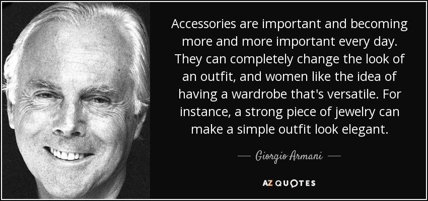 Accessories are important and becoming more and more important every day. They can completely change the look of an outfit, and women like the idea of having a wardrobe that's versatile. For instance, a strong piece of jewelry can make a simple outfit look elegant. - Giorgio Armani
