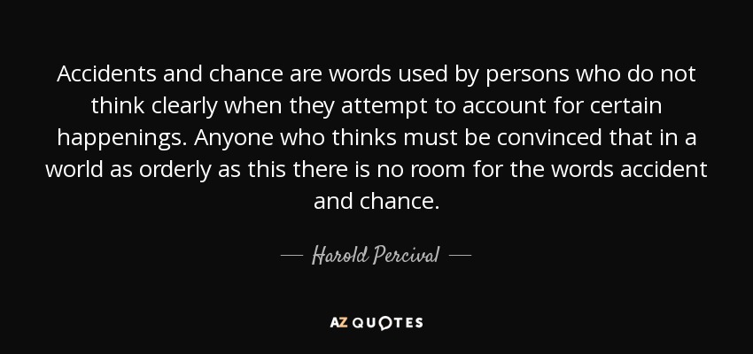 Accidents and chance are words used by persons who do not think clearly when they attempt to account for certain happenings. Anyone who thinks must be convinced that in a world as orderly as this there is no room for the words accident and chance. - Harold Percival