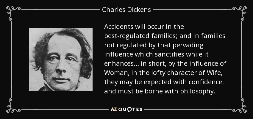 Accidents will occur in the best-regulated families; and in families not regulated by that pervading influence which sanctifies while it enhances... in short, by the influence of Woman, in the lofty character of Wife, they may be expected with confidence, and must be borne with philosophy. - Charles Dickens