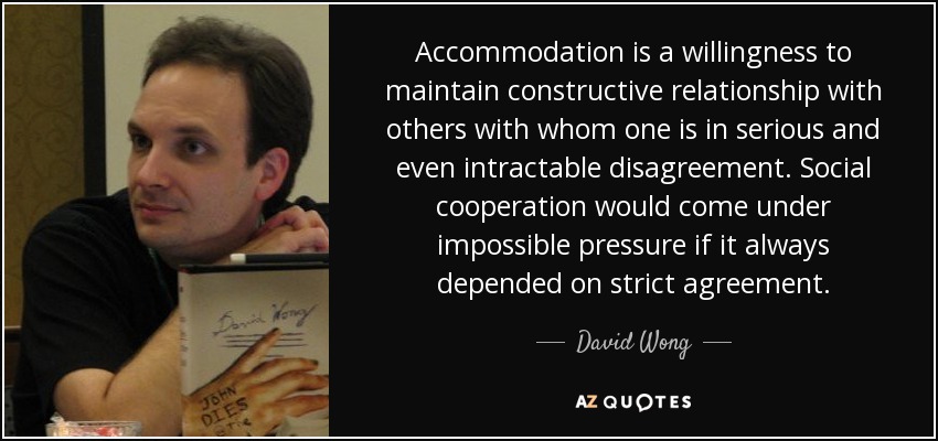 Accommodation is a willingness to maintain constructive relationship with others with whom one is in serious and even intractable disagreement. Social cooperation would come under impossible pressure if it always depended on strict agreement. - David Wong