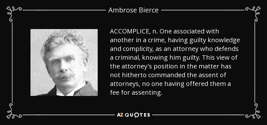 ACCOMPLICE, n. One associated with another in a crime, having guilty knowledge and complicity, as an attorney who defends a criminal, knowing him guilty. This view of the attorney's position in the matter has not hitherto commanded the assent of attorneys, no one having offered them a fee for assenting. - Ambrose Bierce