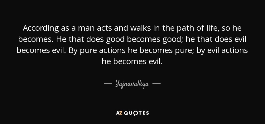 According as a man acts and walks in the path of life, so he becomes. He that does good becomes good; he that does evil becomes evil. By pure actions he becomes pure; by evil actions he becomes evil. - Yajnavalkya