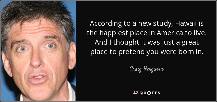 According to a new study, Hawaii is the happiest place in America to live. And I thought it was just a great place to pretend you were born in. - Craig Ferguson