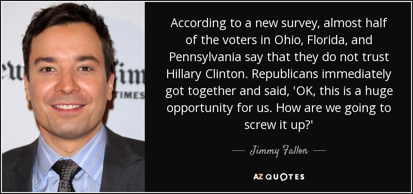 According to a new survey, almost half of the voters in Ohio, Florida, and Pennsylvania say that they do not trust Hillary Clinton. Republicans immediately got together and said, 'OK, this is a huge opportunity for us. How are we going to screw it up?' - Jimmy Fallon