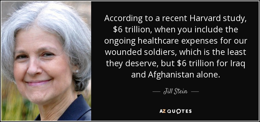 According to a recent Harvard study, $6 trillion, when you include the ongoing healthcare expenses for our wounded soldiers, which is the least they deserve, but $6 trillion for Iraq and Afghanistan alone. - Jill Stein