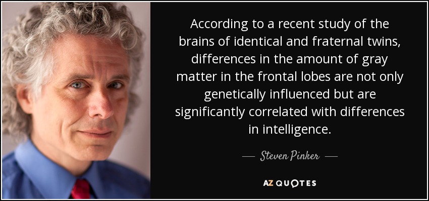 According to a recent study of the brains of identical and fraternal twins, differences in the amount of gray matter in the frontal lobes are not only genetically influenced but are significantly correlated with differences in intelligence. - Steven Pinker