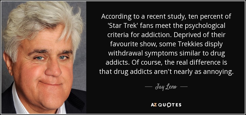 According to a recent study, ten percent of 'Star Trek' fans meet the psychological criteria for addiction. Deprived of their favourite show, some Trekkies disply withdrawal symptoms similar to drug addicts. Of course, the real difference is that drug addicts aren't nearly as annoying. - Jay Leno