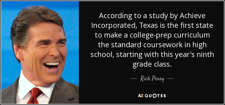 According to a study by Achieve Incorporated, Texas is the first state to make a college-prep curriculum the standard coursework in high school, starting with this year's ninth grade class. - Rick Perry