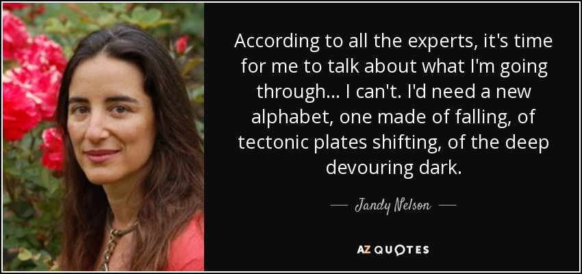 According to all the experts, it's time for me to talk about what I'm going through... I can't. I'd need a new alphabet, one made of falling, of tectonic plates shifting, of the deep devouring dark. - Jandy Nelson