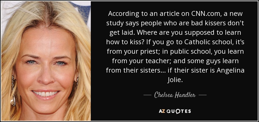 According to an article on CNN.com, a new study says people who are bad kissers don't get laid. Where are you supposed to learn how to kiss? If you go to Catholic school, it's from your priest; in public school, you learn from your teacher; and some guys learn from their sisters... if their sister is Angelina Jolie. - Chelsea Handler