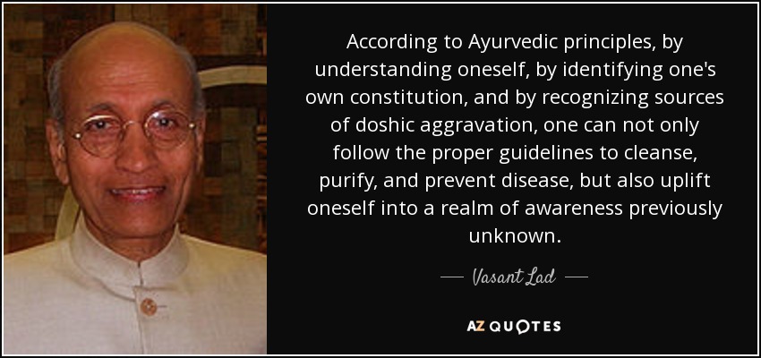 According to Ayurvedic principles, by understanding oneself, by identifying one's own constitution, and by recognizing sources of doshic aggravation, one can not only follow the proper guidelines to cleanse, purify, and prevent disease, but also uplift oneself into a realm of awareness previously unknown. - Vasant Lad