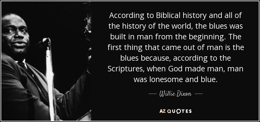 According to Biblical history and all of the history of the world, the blues was built in man from the beginning. The first thing that came out of man is the blues because, according to the Scriptures, when God made man, man was lonesome and blue. - Willie Dixon