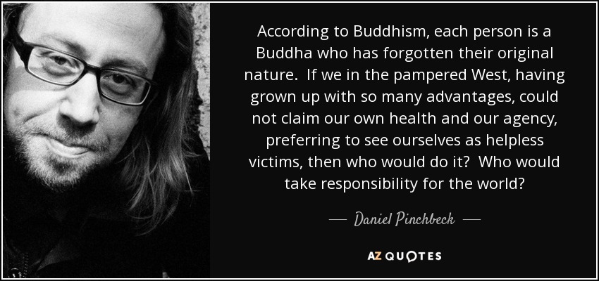 According to Buddhism, each person is a Buddha who has forgotten their original nature. If we in the pampered West, having grown up with so many advantages, could not claim our own health and our agency, preferring to see ourselves as helpless victims, then who would do it? Who would take responsibility for the world? - Daniel Pinchbeck