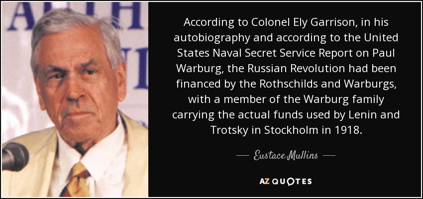 According to Colonel Ely Garrison, in his autobiography and according to the United States Naval Secret Service Report on Paul Warburg, the Russian Revolution had been financed by the Rothschilds and Warburgs, with a member of the Warburg family carrying the actual funds used by Lenin and Trotsky in Stockholm in 1918. - Eustace Mullins