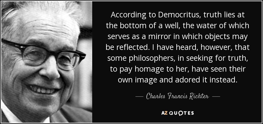 According to Democritus, truth lies at the bottom of a well, the water of which serves as a mirror in which objects may be reflected. I have heard, however, that some philosophers, in seeking for truth, to pay homage to her, have seen their own image and adored it instead. - Charles Francis Richter