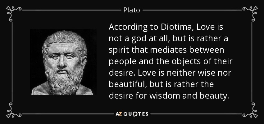 According to Diotima, Love is not a god at all, but is rather a spirit that mediates between people and the objects of their desire. Love is neither wise nor beautiful, but is rather the desire for wisdom and beauty. - Plato