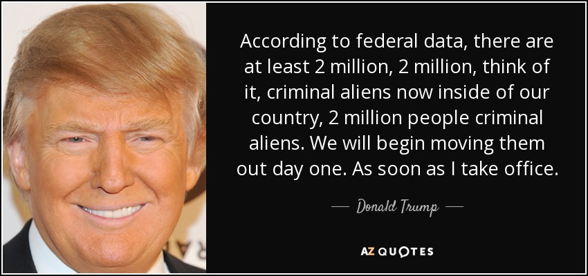 According to federal data, there are at least 2 million, 2 million, think of it, criminal aliens now inside of our country, 2 million people criminal aliens. We will begin moving them out day one. As soon as I take office. - Donald Trump