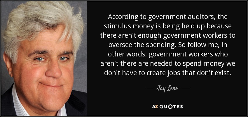 According to government auditors, the stimulus money is being held up because there aren't enough government workers to oversee the spending. So follow me, in other words, government workers who aren't there are needed to spend money we don't have to create jobs that don't exist. - Jay Leno
